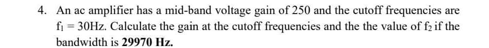 4. An ac amplifier has a mid-band voltage gain of 250 and the cutoff frequencies are
fi = 30Hz. Calculate the gain at the cutoff frequencies and the the value of f2 if the
bandwidth is 29970 Hz.