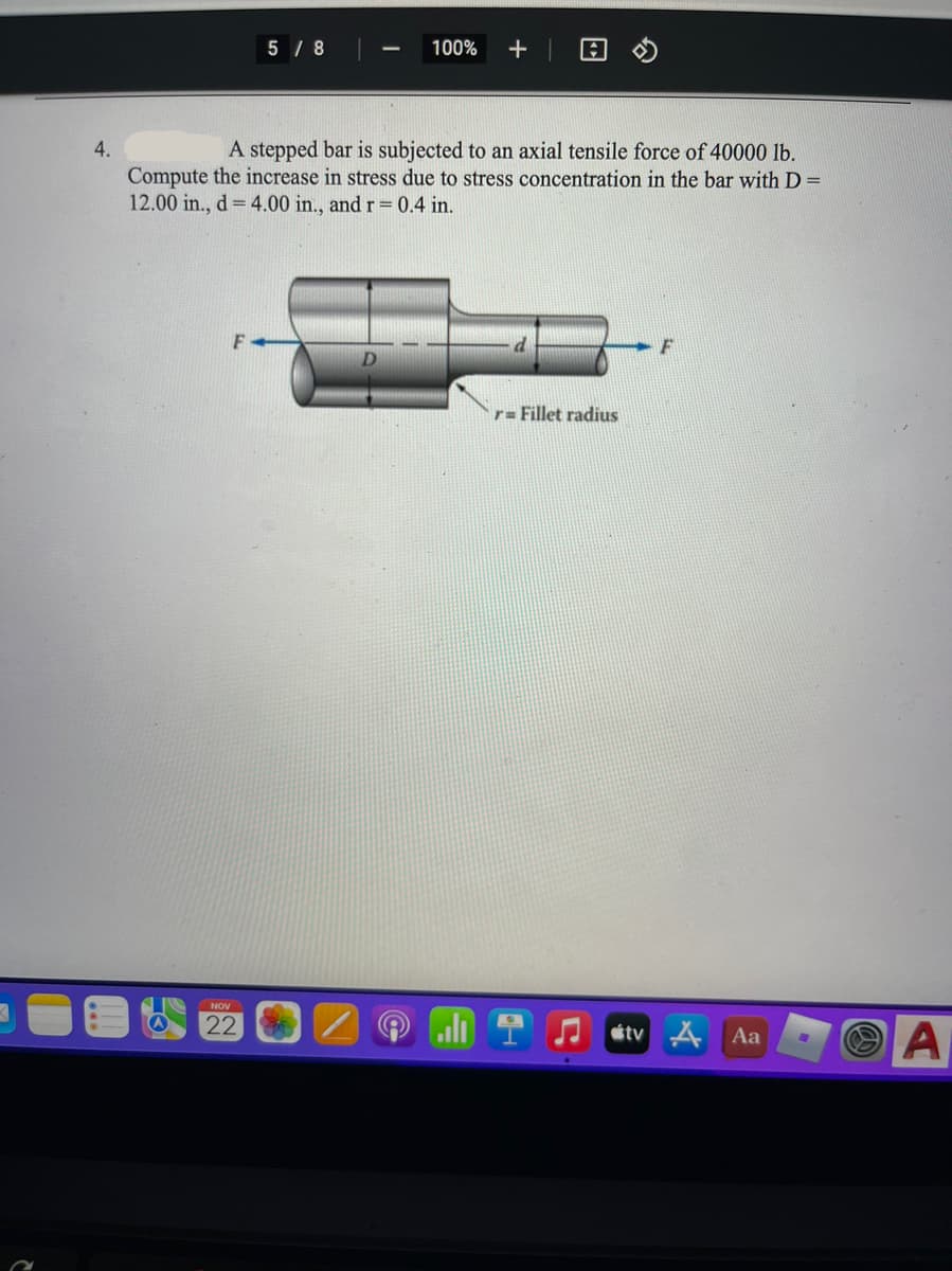 5 / 8
100%
4.
A stepped bar is subjected to an axial tensile force of 40000 lb.
Compute the increase in stress due to stress concentration in the bar with D =
12.00 in., d = 4.00 in., and r= 0.4 in.
F
r= Fillet radius
NOV
22
A
étv
Aa
