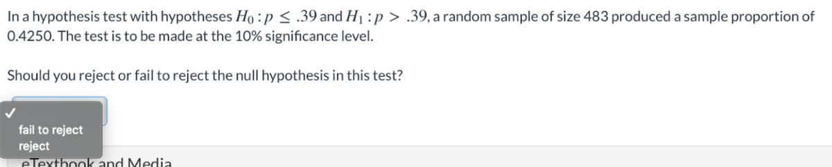 In a hypothesis test with hypotheses Ho :p < .39 and H1 :p > .39, a random sample of size 483 produced a sample proportion of
0.4250. The test is to be made at the 10% significance level.
Should you reject or fail to reject the null hypothesis in this test?
fail to reject
reject
eTexthook and Media
