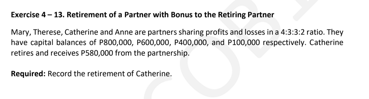 Exercise 4 – 13. Retirement of a Partner with Bonus to the Retiring Partner
Mary, Therese, Catherine and Anne are partners sharing profits and losses in a 4:3:3:2 ratio. They
have capital balances of P800,000, P600,000, P400,000, and P100,000 respectively. Catherine
retires and receives P580,000 from the partnership.
Required: Record the retirement of Catherine.
