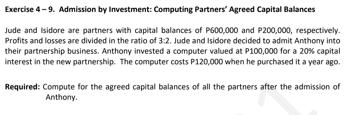 Exercise 4 – 9. Admission by Investment: Computing Partners' Agreed Capital Balances
Jude and Isidore are partners with capital balances of P600,000 and P200,000, respectively.
Profits and losses are divided in the ratio of 3:2. Jude and Isidore decided to admit Anthony into
their partnership business. Anthony invested a computer valued at P100,000 for a 20% capital
interest in the new partnership. The computer costs P120,000 when he purchased it a year ago.
Required: Compute for the agreed capital balances of all the partners after the admission of
Anthony.
