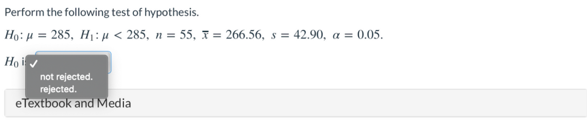 Perform the following test of hypothesis.
Họ:µ = 285, H1:µ < 285, n = 55, F = 266.56, s = 42.90, a =
Họ i
not rejected.
rejected.
eTextbook and Media
