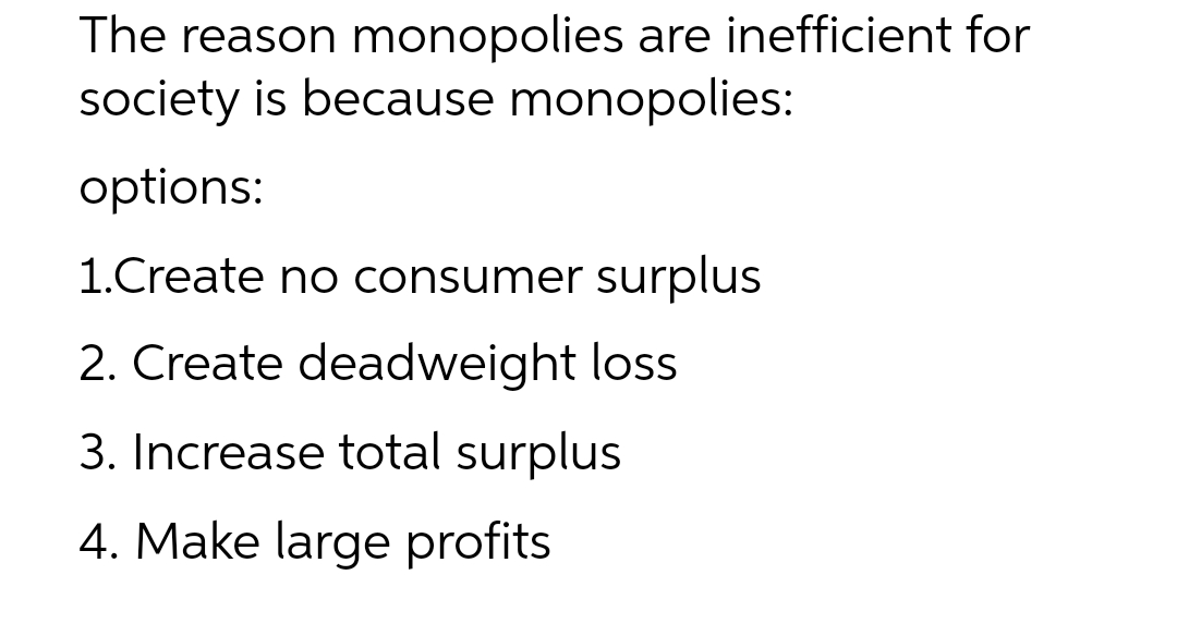 The reason monopolies are inefficient for
society is because monopolies:
options:
1.Create no consumer surplus
2. Create deadweight loss
3. Increase total surplus
4. Make large profits