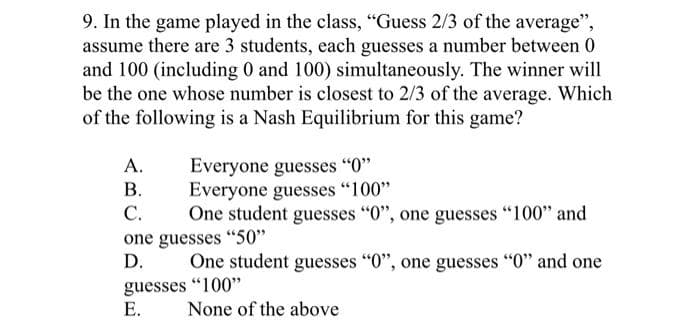 9. In the game played in the class, "Guess 2/3 of the average",
assume there are 3 students, each guesses a number between 0
and 100 (including 0 and 100) simultaneously. The winner will
be the one whose number is closest to 2/3 of the average. Which
of the following is a Nash Equilibrium for this game?
A.
Everyone guesses "0"
B.
Everyone guesses "100"
C.
One student guesses "0", one guesses "100" and
one guesses "50"
D.
One student guesses "0", one guesses "0" and one
guesses "100"
E.
None of the above