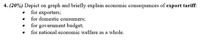 4. (20%) Depict on graph and briefly explain economic consequences of export tariff:
·
for exporters;
for domestic consumers;
for government budget;
for national economic welfare as a whole.