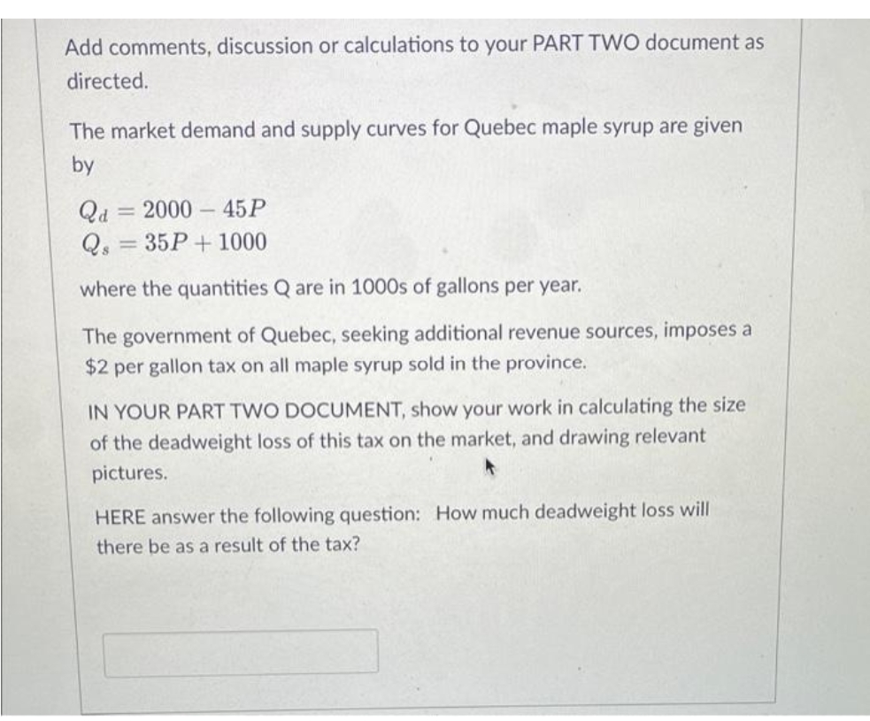Add comments, discussion or calculations to your PART TWO document as
directed.
The market demand and supply curves for Quebec maple syrup are given
by
Qd = 2000 – 45P
Q, = 35P+ 1000
where the quantities Q are in 1000s of gallons per year.
The government of Quebec, seeking additional revenue sources, imposes a
$2 per gallon tax on all maple syrup sold in the province.
IN YOUR PART TWO DOCUMENT,
your work in calculating the size
of the deadweight loss of this tax on the market, and drawing relevant
pictures.
HERE answer the following question: How much deadweight loss will
there be as a result of the tax?
