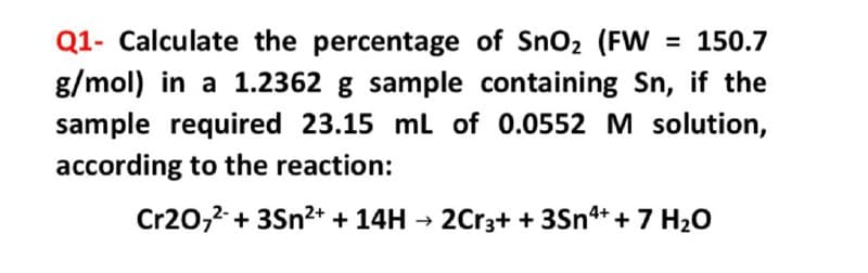 Q1- Calculate the percentage of Sno2 (FW
g/mol) in a 1.2362 g sample containing Sn, if the
= 150.7
sample required 23.15 ml of 0.0552 M solution,
according to the reaction:
Cr20,2 + 3Sn2+ + 14H → 2Cr3+ + 3Sn+ + 7 H20
