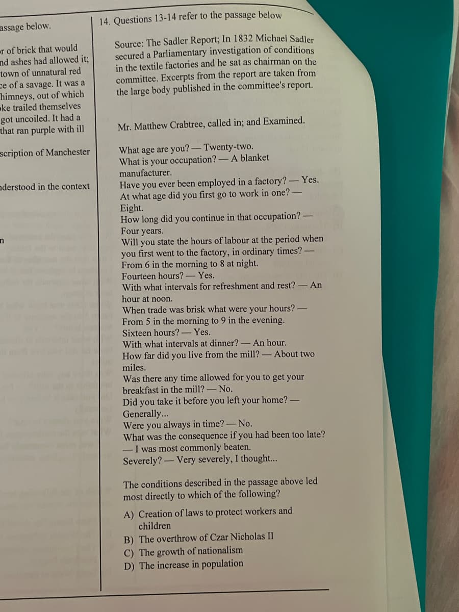 14. Questions 13-14 refer to the passage below
assage below.
Source: The Sadler Report; In 1832 Michael Sadler
secured a Parliamentary investigation of conditions
in the textile factories and he sat as chairman on the
committee. Excerpts from the report are taken from
the large body published in the committee's report.
r of brick that would
nd ashes had allowed it;
town of unnatural red
ce of a savage. It was a
himneys, out of which
oke trailed themselves
got uncoiled. It had a
that ran purple with ill
Mr. Matthew Crabtree, called in; and Examined.
What age are you?-Twenty-two.
What is your occupation?-A blanket
manufacturer.
scription of Manchester
nderstood in the context
Have you ever been employed in a factory? - Yes.
At what age did you first go to work in one?
Eight.
How long did you continue in that occupation?
Four years.
Will you state the hours of labour at the period when
you first went to the factory, in ordinary times?
From 6 in the morning to 8 at night.
Fourteen hours? -Yes.
With what intervals for refreshment and rest? - An
hour at noon.
When trade was brisk what were your hours?
From 5 in the morning to 9 in the evening.
Sixteen hours?- Yes.
With what intervals at dinner? - An hour.
How far did you live from the mill? - About two
miles.
Was there any time allowed for you to get your
breakfast in the mill?-No.
Did you take it before you left your home? -
Generally...
Were you always in time?-No.
What was the consequence if you had been too late?
-I was most commonly beaten.
Severely?-Very severely, I thought...
The conditions described in the passage above led
most directly to which of the following?
A) Creation of laws to protect workers and
children
B) The overthrow of Czar Nicholas II
C) The growth of nationalism
D) The increase in population
