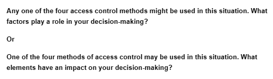 Any one of the four access control methods might be used in this situation. What
factors play a role in your decision-making?
Or
One of the four methods of access control may be used in this situation. What
elements have an impact on your decision-making?