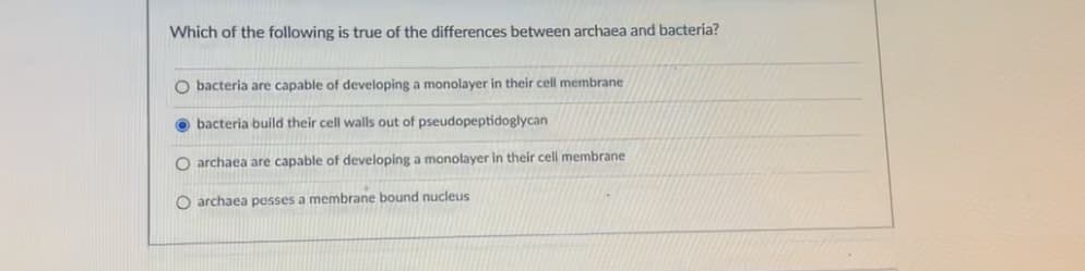 Which of the following is true of the differences between archaea and bactería?
O bacteria are capable of developing a monolayer in their cell membrane
O bacteria build their cell walls out of pseudopeptidoglycan
O archaea are capable of developing a monolayer in their cell membrane
O archaea pesses a membrane bound nucleus
