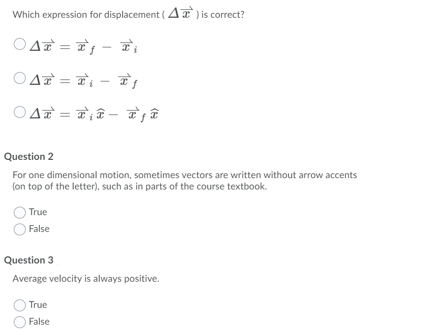 Which expression for displacement ( Ax ) is correct?
A = T; -
-
-
i
Question 2
For one dimensional motion, sometimes vectors are written without arrow accents
(on top of the letter), such as in parts of the course textbook.
True
False
Question 3
Average velocity is always positive.
True
False
