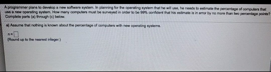 A programmer plans to develop a new software system. In planning for the operating system that he will use, he needs to estimate the percentage of computers that
use a new operating system. How many computers must be surveyed in order to be 99% confident that his estimate is in error by no more than two percentage points?
Complete parts (a) through (c) below.
a) Assume that nothing is known about the percentage of computers with new operating systems.
n=
(Round up to the nearest integer.)