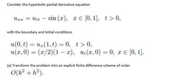 Consider the hyperbolic partial derivative equation
Uzz = Uu – sin (x), rE [0, 1), t>0,
with the boundary and initial conditions
u(0, t) = uz(1, t) 0, t> 0,
u(x, 0) = (x/2)(1 – x), u(x,0) = 0, r E [0, 1].
%3D
(a) Transform the problem into an explicit finite difference scheme of order
(4+ Y)O
