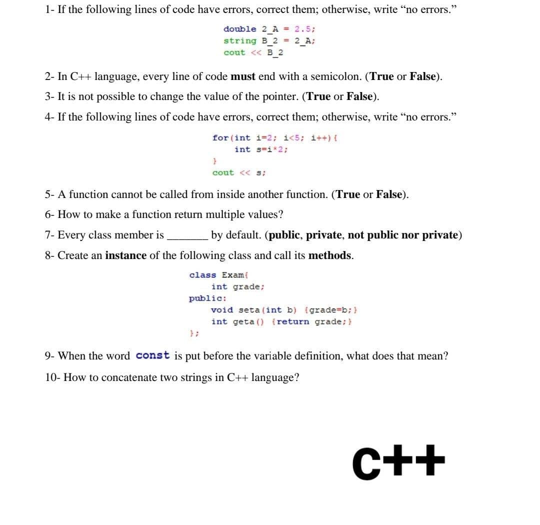 39
1- If the following lines of code have errors, correct them; otherwise, write "no errors."
double 2_A = 2.5;
string B_2 = 2_A;
cout <<B_2
2- In C++ language, every line of code must end with a semicolon. (True or False).
3- It is not possible to change the value of the pointer. (True or False).
4- If the following lines of code have errors, correct them; otherwise, write "no errors."
for (int i=2; i<5; i++) {
int s=i*2;
}
cout << S;
5- A function cannot be called from inside another function. (True or False).
6- How to make a function return multiple values?
7- Every class member is
by default. (public, private, not public nor private)
8- Create an instance of the following class and call its methods.
class Exam{
int grade;
public:
void seta (int b) (grade=b; }
int geta () {return grade; }
9- When the word const is put before the variable definition, what does that mean?
10- How to concatenate two strings in C++ language?
c++