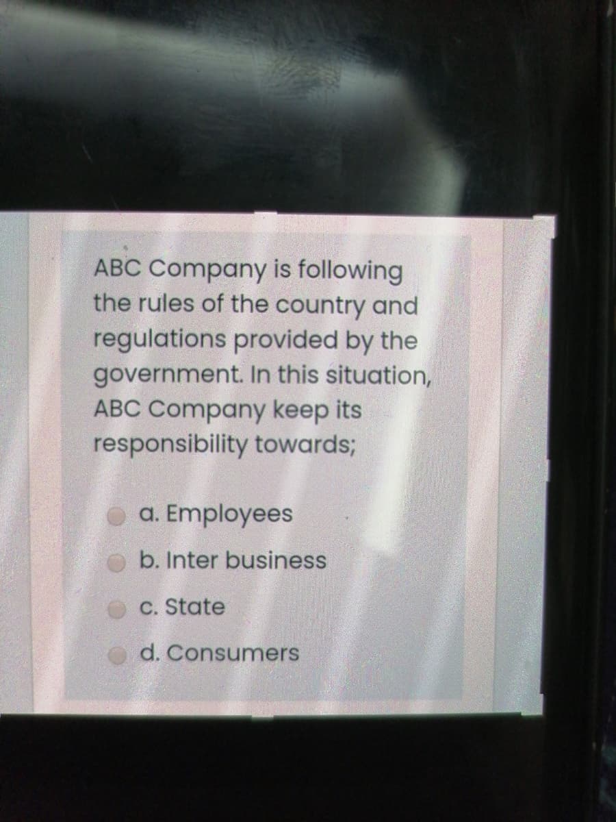 ABC Company is following
the rules of the country and
regulations provided by the
government. In this situation,
ABC Company keep its
responsibility towards;
a. Employees
b. Inter business
C. State
d. Consumers
