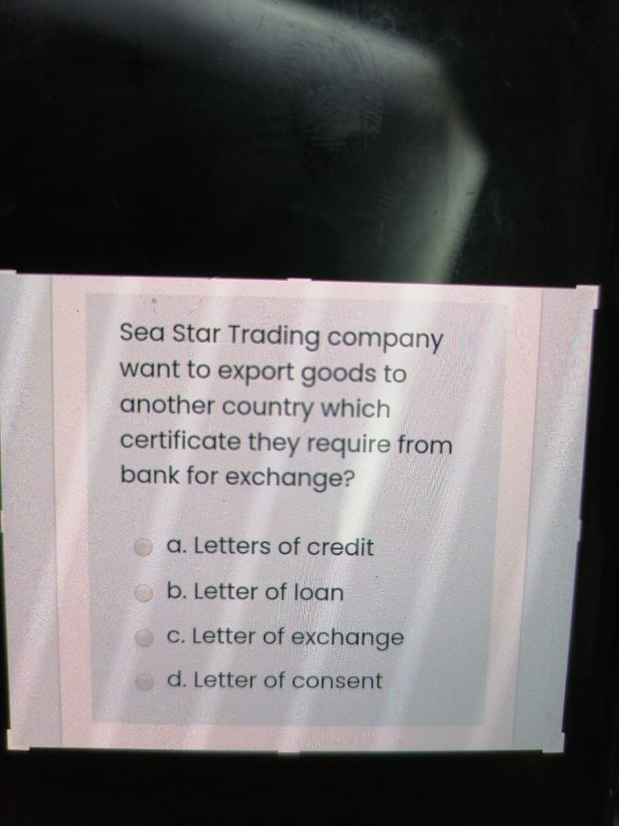 Sea Star Trading company
want to export goods to
another country which
certificate they require from
bank for exchange?
a. Letters of credit
b. Letter of loan
c. Letter of exchange
d. Letter of consent

