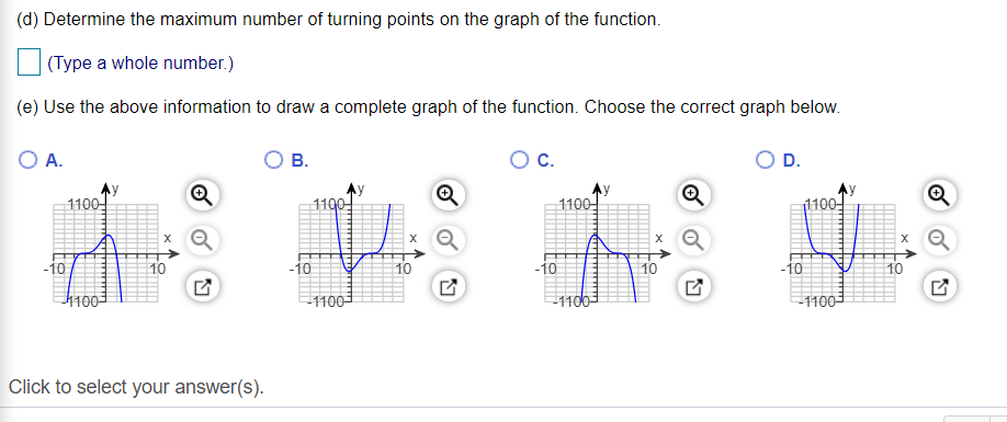 (d) Determine the maximum number of turning points on the graph of the function.
| (Type a whole number.)
(e) Use the above information to draw a complete graph of the function. Choose the correct graph below.
A.
В.
C.
D.
1100
1100
1100
1100
10
-10
10
-10
10
-10
10
1003
1100-
1100
1100-
Click to select your answer(s).

