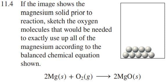 11.4 If the image shows the
magnesium solid prior to
reaction, sketch the oxygen
molecules that would be needed
to exactly use up all of the
magnesium according to the
balanced chemical equation
shown.
2Mg(s) + O2(8) –
2MGO(s)
