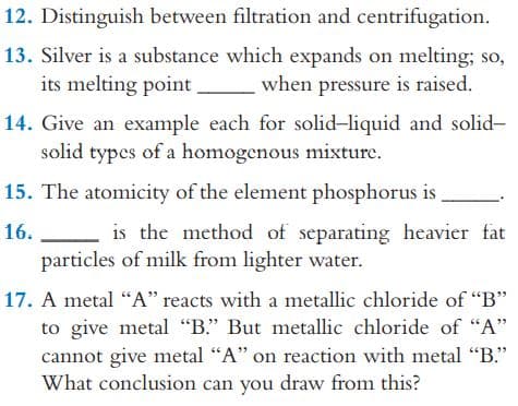 12. Distinguish between filtration and centrifugation.
13. Silver is a substance which expands on melting; so,
its melting point
when pressure is raised.
14. Give an example each for solid-liquid and solid-
solid types of a homogenous mixture.
15. The atomicity of the element phosphorus is
16.
is the method of separating heavier fat
particles of milk from lighter water.
17. A metal “A" reacts with a metallic chloride of "B"
to give metal "B." But metallic chloride of “A"
cannot give metal "A" on reaction with metal "B."
What conclusion can you draw from this?
