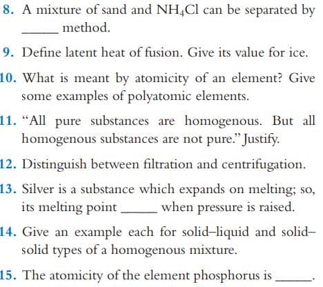 8. A mixture of sand and NH,Cl can be separated by
method.
9. Define latent heat of fusion. Give its value for ice.
10. What is meant by atomicity of an element? Give
some examples of polyatomic elements.
11. “All pure substances are homogenous. But all
homogenous substances are not pure." Justify.
12. Distinguish between filtration and centrifugation.
13. Silver is a substance which expands on melting; so,
its melting point
when pressure is raised.
14. Give an example each for solid-liquid and solid-
solid types of a homogenous mixture.
15. The atomicity of the element phosphorus is

