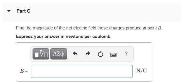 Part C
Find the magnitude of the net electric field these charges produce at point B.
Express your answer in newtons per coulomb.
?
E =
N/C
