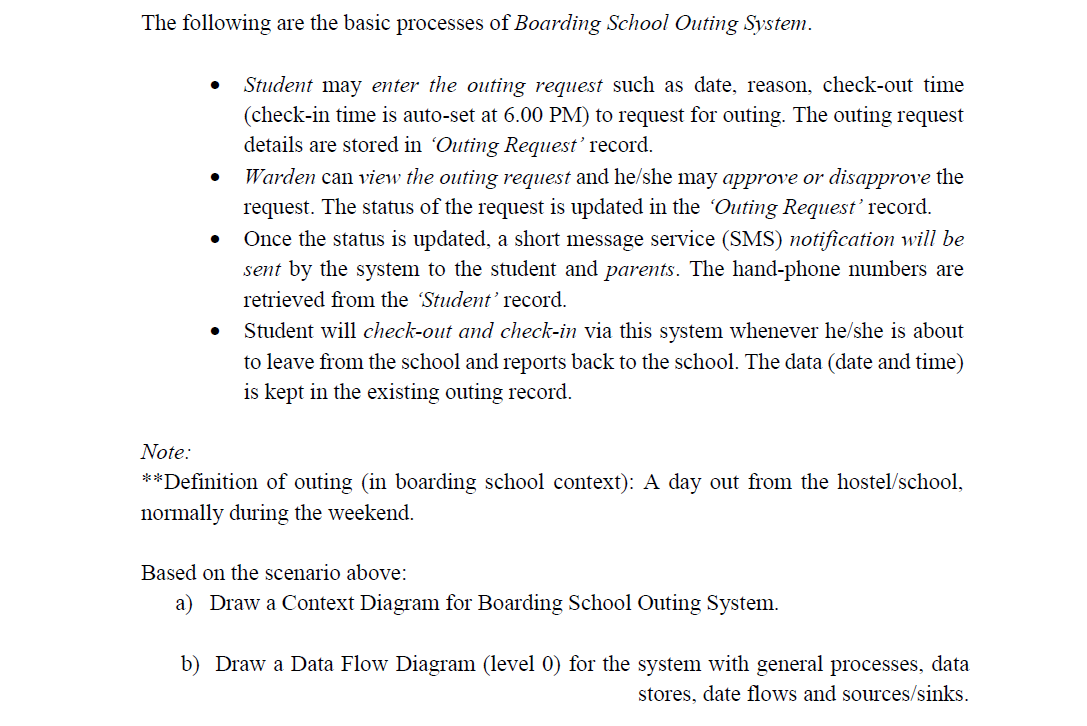 The following are the basic processes of Boarding School Outing System.
Student may enter the outing request such as date, reason, check-out time
(check-in time is auto-set at 6.00 PM) to request for outing. The outing request
details are stored in 'Outing Request' record.
Warden can view the outing request and he/she may approve or disapprove the
request. The status of the request is updated in the Outing Request' record.
Once the status is updated, a short message service (SMS) notification will be
sent by the system to the student and parents. The hand-phone numbers are
retrieved from the Student' record.
Student will check-out and check-in via this system whenever he/she is about
to leave from the school and reports back to the school. The data (date and time)
is kept in the existing outing record.
Note:
**Definition of outing (in boarding school context): A day out from the hostel/school,
normally during the weekend.
Based on the scenario above:
a) Draw a Context Diagram for Boarding School Outing System.
b) Draw a Data Flow Diagram (level 0) for the system with general processes, data
stores, date flows and sources/sinks.

