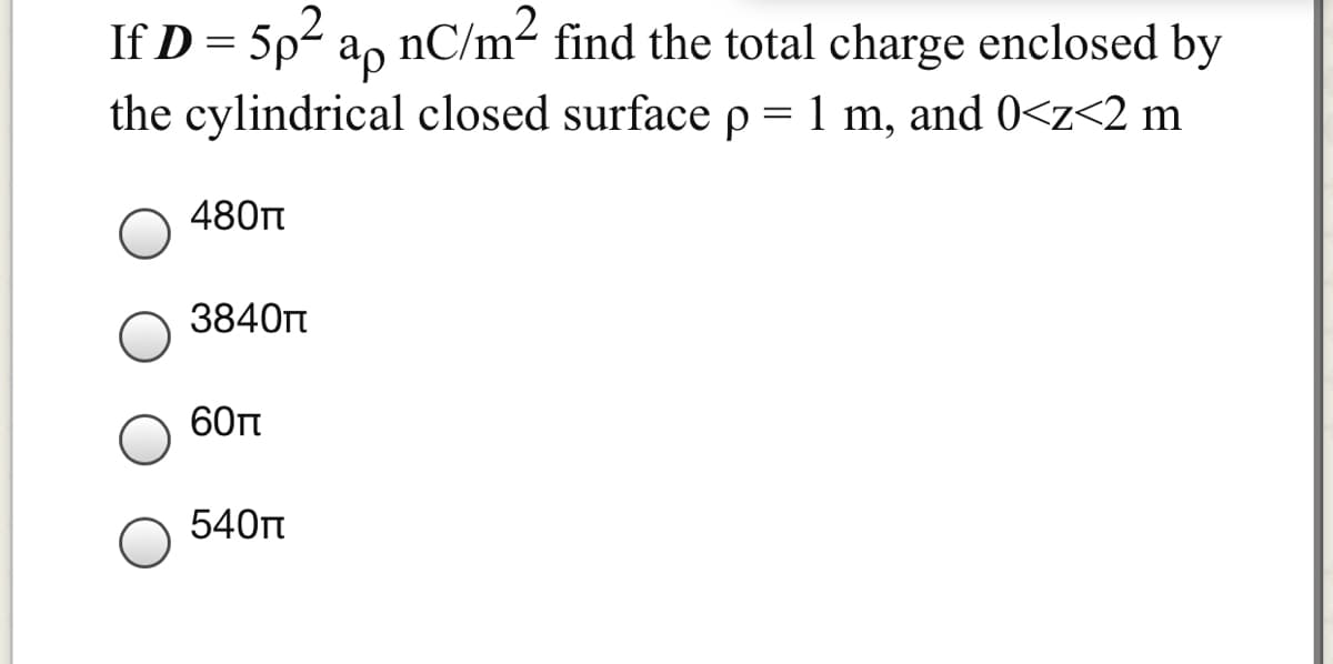 If D = 5p2 a, nC/m² find the total charge enclosed by
the cylindrical closed surface p = 1 m, and 0<z<2 m
480nt
3840t
60п
540t

