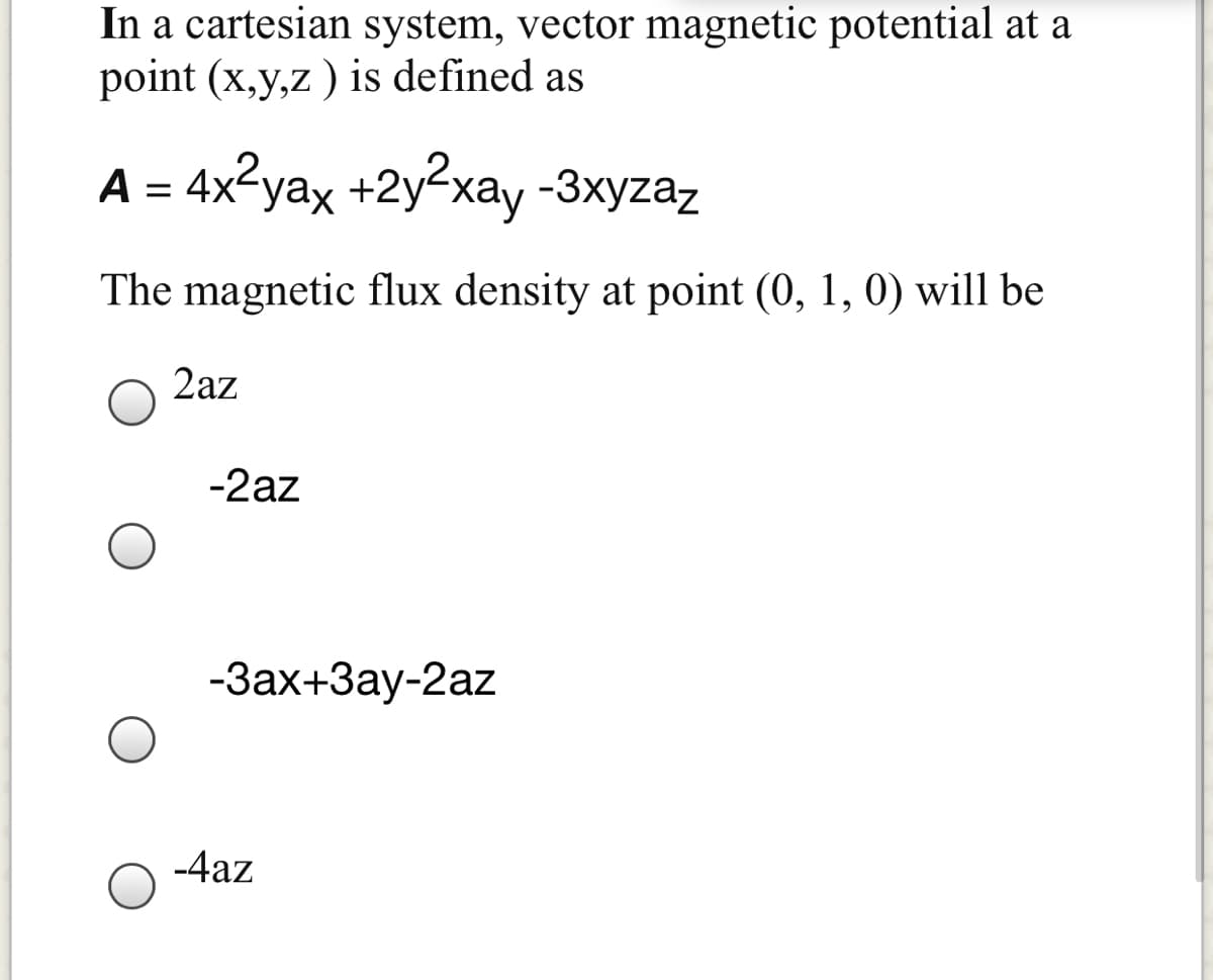 In a cartesian system, vector magnetic potential at a
point (x,y,z ) is defined as
A = 4x²yax +2y²xay -3xyzaz
The magnetic flux density at point (0, 1, 0) will be
2az
-2az
-Зах+Зау-2az
-4az
