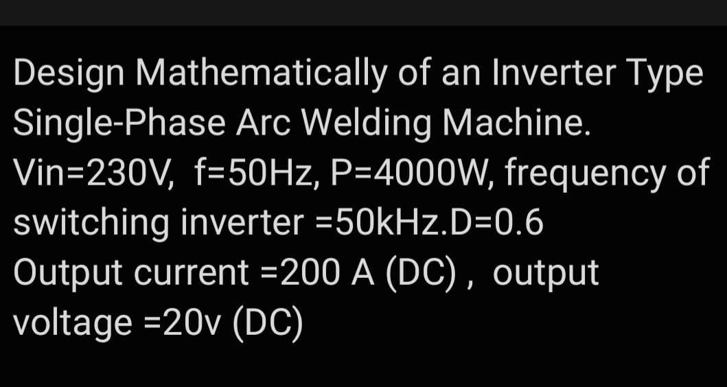 Design Mathematically of an Inverter Type
Single-Phase Arc Welding Machine.
Vin=230V, f=50Hz, P=4000W, frequency of
switching inverter =50kHz.D=0.6
Output current =200 A (DC), output
voltage =20v (DC)