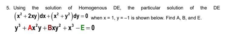 5. Using
the
solution
of Homogenous DE, the particular solution
of the
DE
(x? + 2xy )dx+(x +y)dy = 0 when x = 1, y = -1 is shown below. Find A, B, and E.
%3D
y' + Ax'y +Bxy² + x° -E=0
