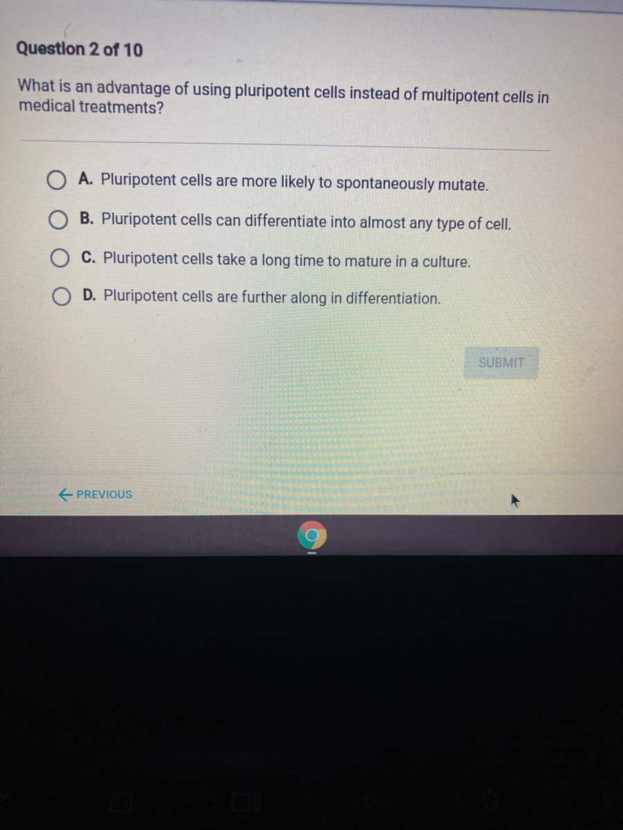 Questlon 2 of 10
What is an advantage of using pluripotent cells instead of multipotent cells in
medical treatments?
A. Pluripotent cells are more likely to spontaneously mutate.
B. Pluripotent cells can differentiate into almost any type of cell.
C. Pluripotent cells take a long time to mature in a culture.
D. Pluripotent cells are further along in differentiation.
SUBMIT
E PREVIOUS
