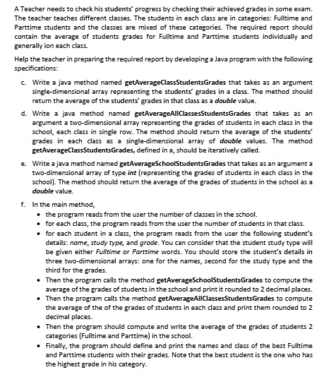 A Teacher needs to check his students' progress by checking their achieved grades in some exam.
The teacher teaches different classes. The students in each class are in categories: Fulltime and
Parttime students and the classes are mixed of these categories. The required report should
contain the average of students grades for Fulltime and Parttime students individually and
generally ion each class.
Help the teacher in preparing the required report by developing a Java program with the following
specifications:
c. Write a java method named getAverageClassStudentsGrades that takes as an argument
single-dimensional array representing the students' grades in a class. The method should
return the average of the students' grades in that class as a double value.
d. Write a java method named getAverageAlIClassesStudentsGrades that takes as an
argument a two-dimensional array representing the grades of students in each class in the
school, each class in single row. The method should return the average of the students
grades in each class as a single-dimensional array of double values. The method
getAverageClassStudentsGrades, defined in a, should be iteratively called.
e. Write a java method named getAverageSchoolStudentsGrades that takes as an argument a
two-dimensional array of type int (representing the grades of students in each class in the
school). The method should return the average of the grades of students in the school as a
double value.
f. In the main method,
• the program reads from the user the number of classes in the school.
• for each class, the program reads from the user the number of students in that class.
• for each student in a class, the program reads from the user the following student's
details: name, study type, and grade. You can consider that the student study type will
be given either Fulltime or Parttime words. You should store the student's details in
three two-dimensional arrays: one for the names, second for the study type and the
third for the grades.
• Then the program calls the method getAverageSchoolStudentsGrades to compute the
average of the grades of students in the school and print it rounded to 2 decimal places.
• Then the program calls the method getAverageAlIClassesStudentsGrades to compute
the average of the of the grades of students in each class and print them rounded to 2
decimal places.
• Then the program should compute and write the average of the grades of students 2
categories (Fultime and Parttime) in the school.
• Finally, the program should define and print the names and dass of the best Fulltime
and Parttime students with their grades. Note that the best student is the one who has
the highest grade in his category.
