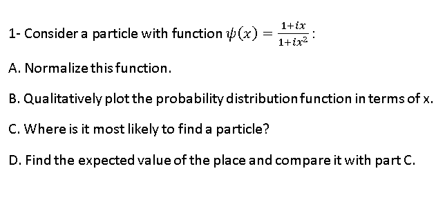 1- Consider a particle with function (x)
1+ix
1+ir2 :
A. Normalize this function.
B. Qualitatively plot the probability distributionfunction in terms of x.
C. Where is it most likely to find a particle?
D. Find the expected value of the place and compare it with part C.
