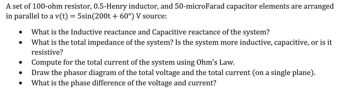 A set of 100-ohm resistor, 0.5-Henry inductor, and 50-microFarad capacitor elements are arranged
in parallel to a v(t) = 5sin(200t + 60°) V source:
What is the Inductive reactance and Capacitive reactance of the system?
●
What is the total impedance of the system? Is the system more inductive, capacitive, or is it
resistive?
Compute for the total current of the system using Ohm's Law.
●
Draw the phasor diagram of the total voltage and the total current (on a single plane).
What is the phase difference of the voltage and current?