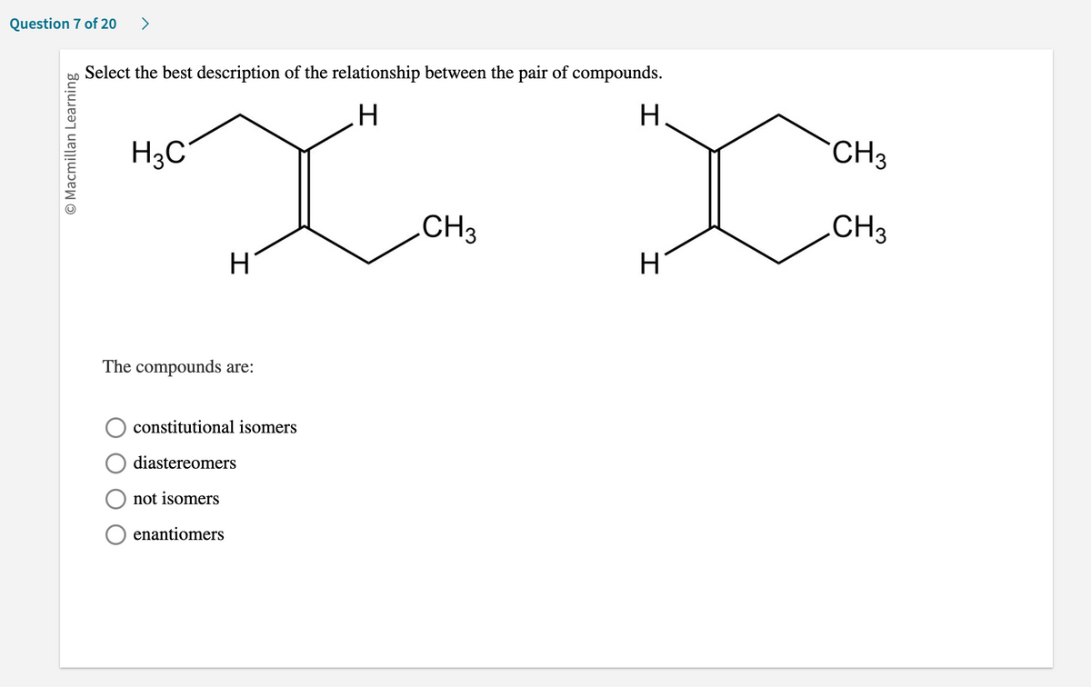 Question 7 of 20 >
O Macmillan Learning
Select the best description of the relationship between the pair of compounds.
H
XX
CH3
H3C
H
The compounds are:
constitutional isomers
diastereomers
not isomers
enantiomers
H
H
CH3
.CH3