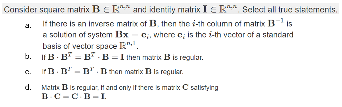 Consider square matrix B E R":" and identity matrix I E R",". Select all true statements.
-1
is
If there is an inverse matrix of B, then the i-th column of matrix B
a solution of system Bx
basis of vector space R",.
If B · B" = B" · B =I then matrix B is regular.
а.
e¿, where e; is the i-th vector of a standard
b.
С.
If B· B" = B" . B then matrix B is regular.
d.
Matrix B is regular, if and only if there is matrix C satisfying
В.С - С.В -I.
