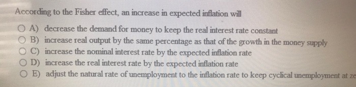 According to the Fisher effect, an increase in expected inflation will
OA) decrease the demand for money to keep the real interest rate constant
B) increase real output by the same percentage as that of the growth in the money supply
C) increase the nominal interest rate by the expected inflation rate
D) increase the real interest rate by the expected inflation rate
OE) adjust the natural rate of unemployment to the inflation rate to keep cyclical unemployment at ze