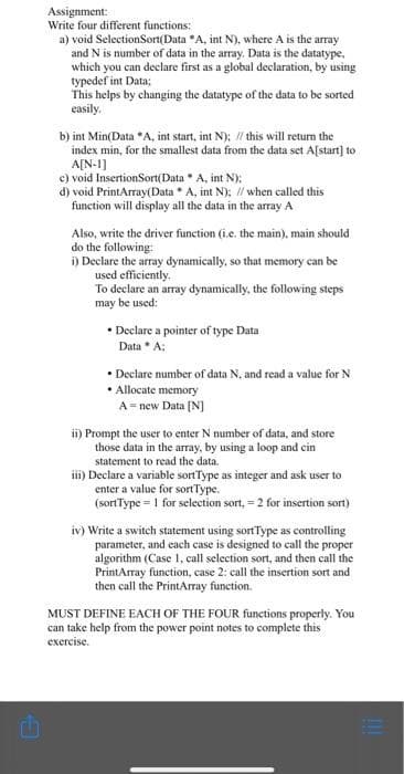 Assignment:
Write four different functions:
a) void SelectionSort(Data *A, int N), where A is the array
and N is number of data in the array. Data is the datatype,
which you can declare first as a global declaration, by using
typedef int Data;
This helps by changing the datatype of the data to be sorted
easily.
b) int Min(Data *A, int start, int N); // this will retun the
index min, for the smallest data from the data set A[start] to
A[N-1]
c) void InsertionSort(Data A, int N):
d) void PrintArray(Data * A, int N); // when called this
function will display all the data in the array A
Also, write the driver function (i.e. the main), main should
do the following:
i) Declare the array dynamically, so that memory can be
used efficiently.
To declare an array dynamically, the following steps
may be used:
• Declare a pointer of type Data
Data * A;
• Declare number of data N, and read a value for N
• Allocate memory
A = new Data [N]
ii) Prompt the user to enter N number of data, and store
those data in the array, by using a loop and cin
statement to read the data.
ii) Declare a variable sortType as integer and ask user to
enter a value for sortType.
(sortType = 1 for selection sort, = 2 for insertion sort)
iv) Write a switch statement using sortType as controlling
parameter, and each case is designed to call the proper
algorithm (Case 1, call selection sort, and then call the
PrintArray function, case 2: call the insertion sort and
then call the PrintArray function.
MUST DEFINE EACH OF THE FOUR functions properly. You
can take help from the power point notes to complete this
еxercise.
