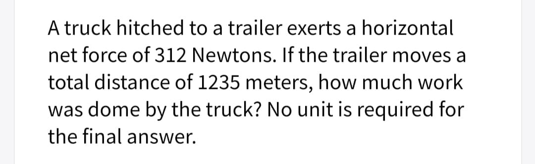 A truck hitched to a trailer exerts a horizontal
net force of 312 Newtons. If the trailer moves a
total distance of 1235 meters, how much work
was dome by the truck? No unit is required for
the final answer.

