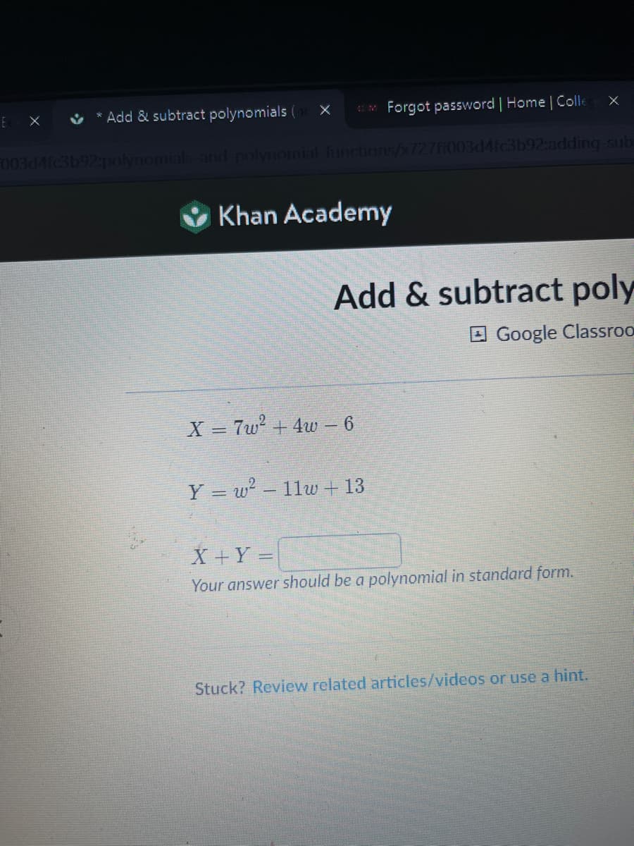 E
✔ Add & subtract polynomials
com Forgot password | Home | Colle
003d4fc3b92:polynomials and polynomial-functions/x727ff003d4fc3b92:adding-sub
Khan Academy
X = 7w² + 4w – 6
Add & subtract poly
Google Classroo
Y = w² − 11w + 13
X
X + Y =
Your answer should be a polynomial in standard form.
Stuck? Review related articles/videos or use a hint.