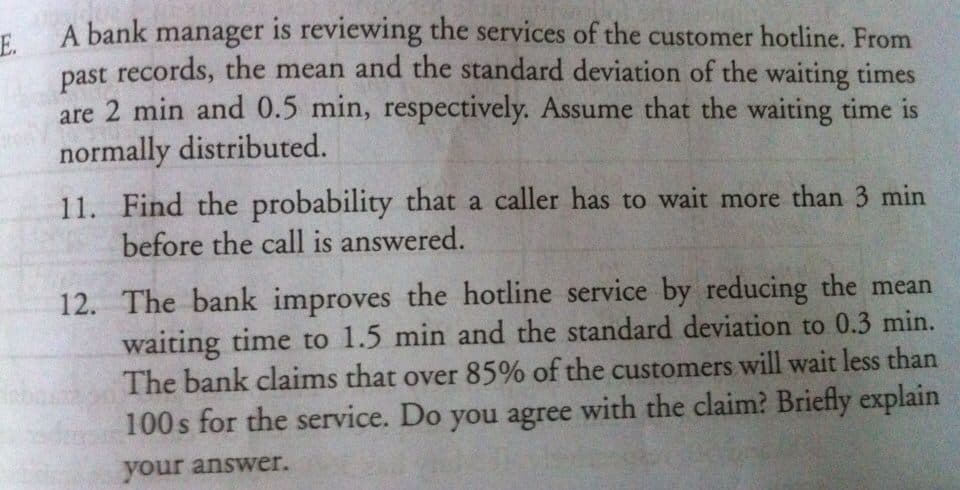 A bank manager is reviewing the services of the customer hotline. From
E.
past records, the mean and the standard deviation of the waiting times
are 2 min and 0.5 min, respectively. Assume that the waiting time is
normally distributed.
11. Find the probability that a caller has to wait more than 3 min
before the call is answered.
12. The bank improves the hotline service by reducing the mean
waiting time to 1.5 min and the standard deviation to 0.3 min.
The bank claims that over 85% of the customers will wait less than
100 s for the service. Do you agree with the claim? Briefly explain
your answer.
