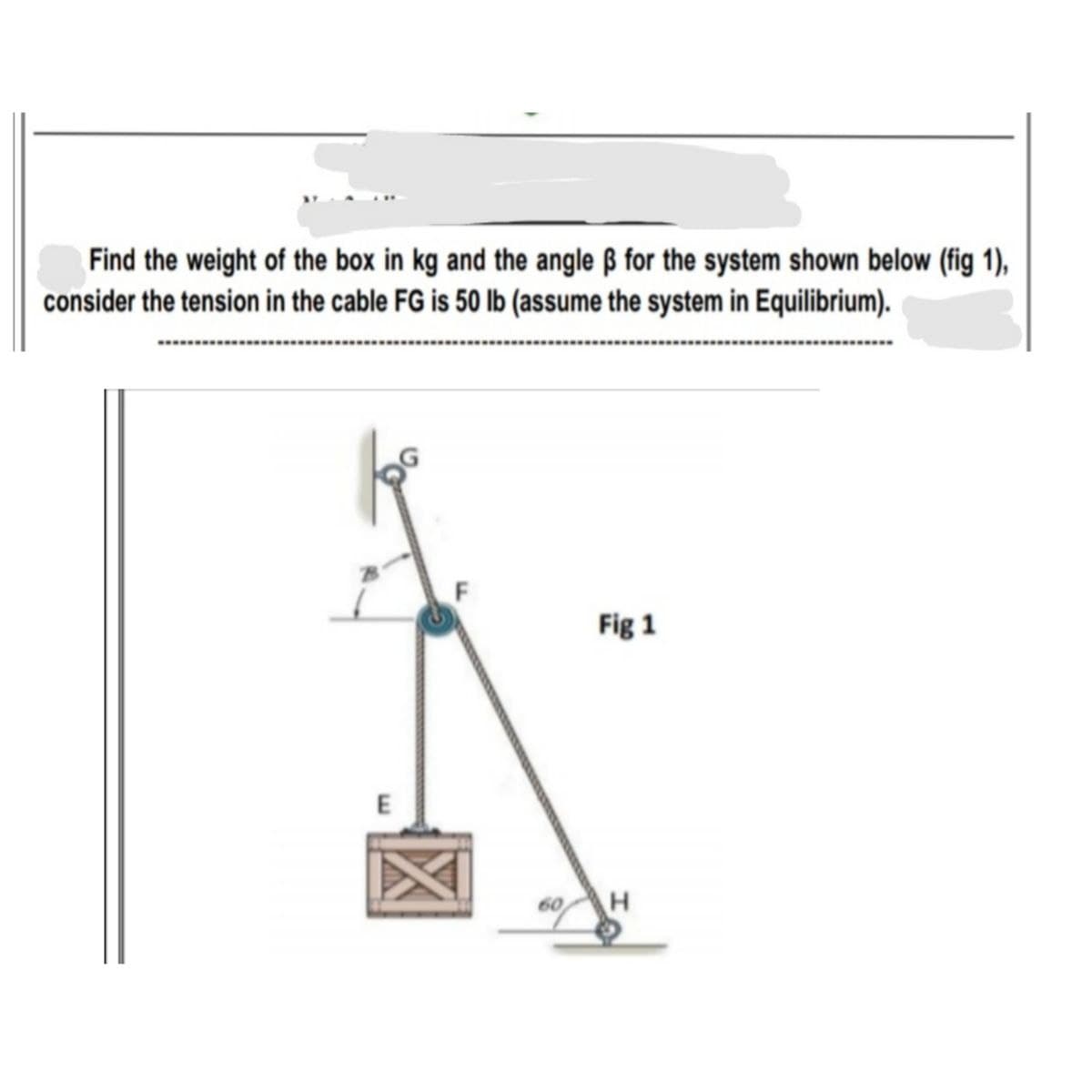 Find the weight of the box in kg and the angle ß for the system shown below (fig 1),
consider the tension in the cable FG is 50 lb (assume the system in Equilibrium).
Fig 1
60
