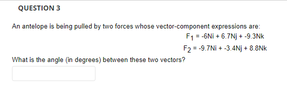QUESTION 3
An antelope is being pulled by two forces whose vector-component expressions are:
F1 = -6Ni + 6.7Nj + -9.3Nk
F2 = -9.7Ni + -3.4Nj + 8.8Nk
What is the angle (in degrees) between these two vectors?
