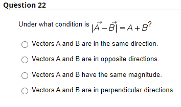 Question 22
Under what condition is Ã-B) =A+B?
Vectors A and B are in the same direction.
Vectors A and B are in opposite directions.
Vectors A and B have the same magnitude.
Vectors A and B are in perpendicular directions.
