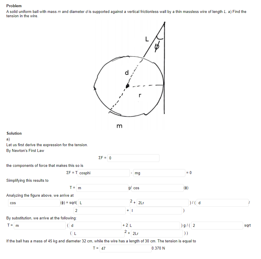 Problem
A solid uniform ball with mass m and diameter d is supported against a vertical frictionless wall by a thin massless wire of length L. a) Find the
tension in the wire.
L
r
m
Solution
a)
Let us first derive the expression for the tension.
By Newton's First Law
ΣF 0
the components of force that makes this so is
ΣFT cosphi
mg
= 0
Simplifying this results to
T= m
g/ cos
Analyzing the figure above, we arrive at
(4) = sqrt( L
2
+ 2Lr
%3D
cos
+ |
By substitution, we arrive at the following:
T= m
( d
+ 2 L
)g/( 2
sqrt
( L
2 + 2Lr
If the ball has a mass of 45 kg and diameter 32 cm, while the wire has a length of 30 cm. The tension is equal to
T= 47
0.370 N
