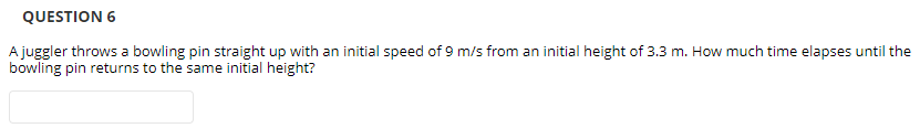 QUESTION 6
A juggler throws a bowling pin straight up with an initial speed of 9 m/s from an initial height of 3.3 m. How much time elapses until the
bowling pin returns to the same initial height?
