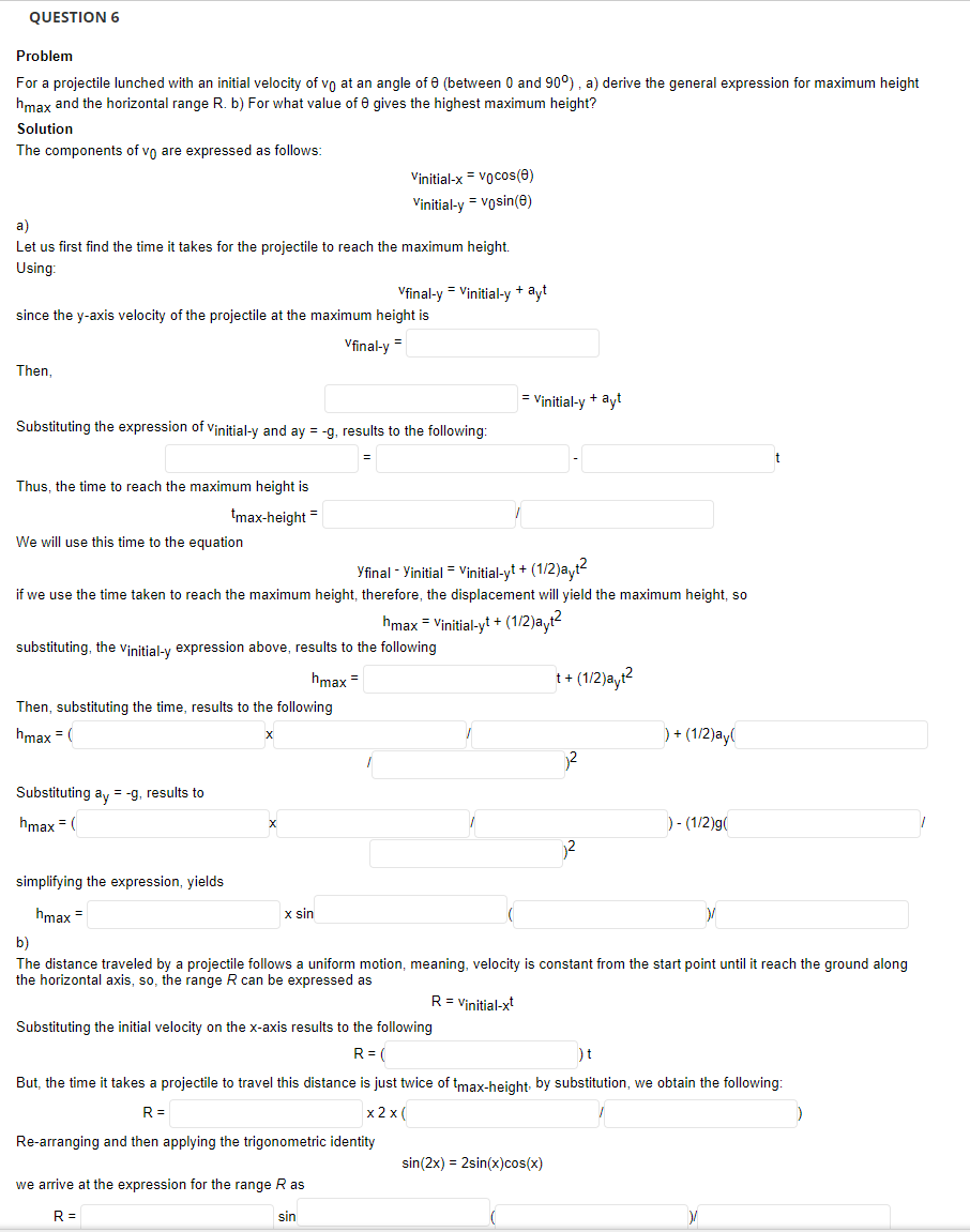 QUESTION 6
Problem
For a projectile lunched with an initial velocity of vo at an angle of e (between 0 and 90°), a) derive the general expression for maximum height
hmax and the horizontal range R. b) For what value of 0 gives the highest maximum height?
Solution
The components of vo are expressed as follows:
Vinitial-x = vocos(e)
Vinitial-y = vosin(e)
а)
Let us first find the time it takes for the projectile to reach the maximum height.
Using:
Vfinal-y = Vinitial-y + ayt
since the y-axis velocity of the projectile at the maximum height is
Vfinal-y
Then
= Vinitial-y + ayt
Substituting the expression of vinitial-y and ay = -g, results to the following:
Thus, the time to reach the maximum height is
tmax-height =
We will use this time to the equation
Yfinal - Yinitial = Vinitial-yt + (1/2)ayt?
if we use the time taken to reach the maximum height, therefore, the displacement will yield the maximum height, so
hmax = Vinitial-yt + (1/2)ayt2
substituting, the vinitial-y expression above, results to the following
hmax =
t+ (1/2)a,r?
Then, substituting the time, results to the following
hmax = (
) + (1/2)ay(
Substituting ay = -g, results to
hmax = (
)- (1/2)g(
simplifying the expression, yields
hmax =
x sin
b)
The distance traveled by a projectile follows a uniform motion, meaning, velocity is constant from the start point until it reach the ground along
the horizontal axis, so, the range R can be expressed as
R= Vinitial-x
Substituting the initial velocity on the x-axis results to the following
R= (
But, the time it takes a projectile to travel this distance is just twice of tmax-height: by substitution, we obtain the following:
R =
x 2 x (
Re-arranging and then applying the trigonometric identity
sin(2x) = 2sin(x)cos(x)
we arrive at the expression for the range R as
R =
sin
