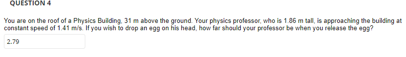 QUESTION 4
You are on the roof of a Physics Building, 31 m above the ground. Your physics professor, who is 1.86 m tall, is approaching the building at
constant speed of 1.41 m/s. If you wish to drop an egg on his head, how far should your professor be when you release the egg?
2.79
