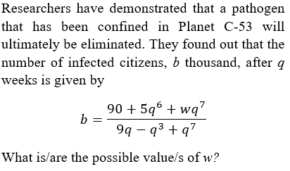 Researchers have demonstrated that a pathogen
that has been confined in Planet C-53 will
ultimately be eliminated. They found out that the
number of infected citizens, b thousand, after q
weeks is given by
90 + 596 + wq"
b =
9q – q3 + q7
What is/are the possible value/s of w?
