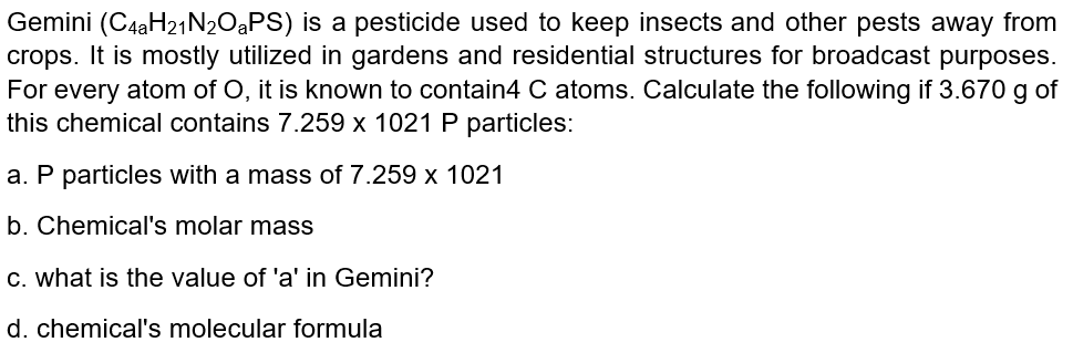 Gemini (C4aH21N2OaPS) is a pesticide used to keep insects and other pests away from
crops. It is mostly utilized in gardens and residential structures for broadcast purposes.
For every atom of O, it is known to contain4 C atoms. Calculate the following if 3.670 g of
this chemical contains 7.259 x 1021 P particles:
a. P particles with a mass of 7.259 x 1021
b. Chemical's molar mass
C. what is the value of 'a' in Gemini?
d. chemical's molecular formula
